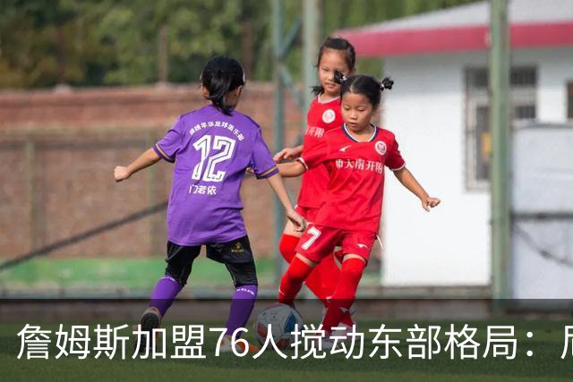 詹姆斯加盟76人搅动东部格局：尼克斯卫冕路遇老对手
