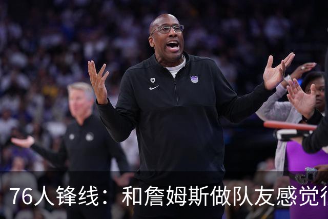 76人锋线：和詹姆斯做队友感觉很不真实，今夏我一直在练底角三分